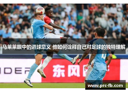 马莱莱眼中的进球意义 他如何诠释自己对足球的独特理解