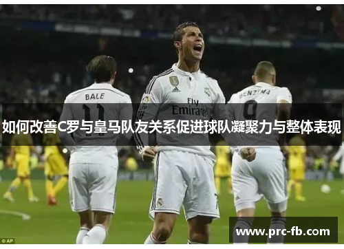 如何改善C罗与皇马队友关系促进球队凝聚力与整体表现