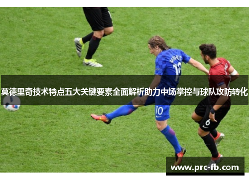 莫德里奇技术特点五大关键要素全面解析助力中场掌控与球队攻防转化