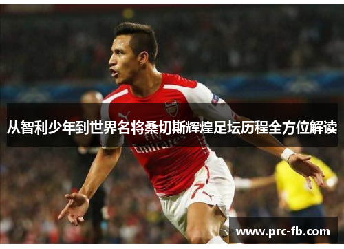 从智利少年到世界名将桑切斯辉煌足坛历程全方位解读 从智利少年到世界名将桑切斯辉煌足坛历程全方位解读