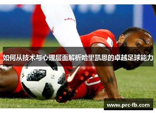 如何从技术与心理层面解析哈里凯恩的卓越足球能力