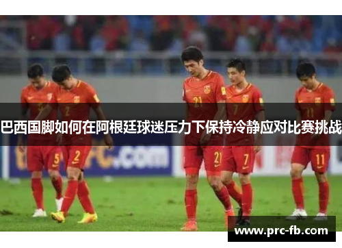 巴西国脚如何在阿根廷球迷压力下保持冷静应对比赛挑战