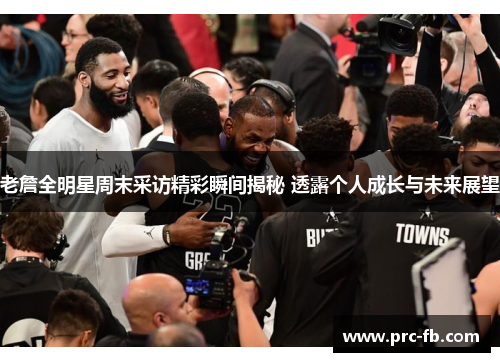 老詹全明星周末采访精彩瞬间揭秘 透露个人成长与未来展望