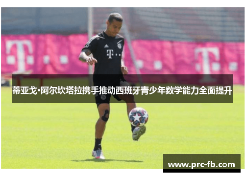 蒂亚戈·阿尔坎塔拉携手推动西班牙青少年数学能力全面提升 蒂亚戈·阿尔坎塔拉携手推动西班牙青少年数学能力全面提升