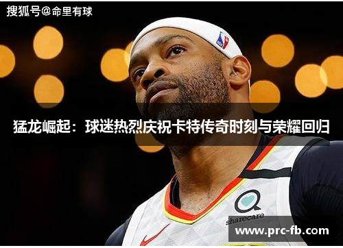 猛龙崛起：球迷热烈庆祝卡特传奇时刻与荣耀回归