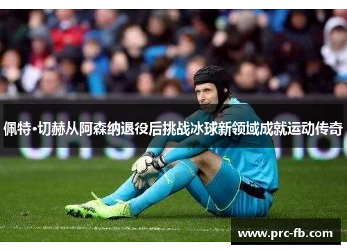 佩特·切赫从阿森纳退役后挑战冰球新领域成就运动传奇