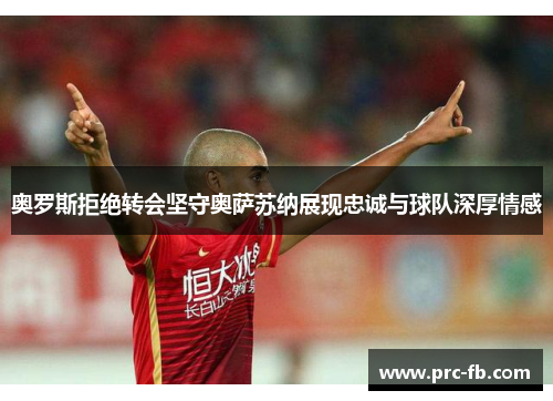 奥罗斯拒绝转会坚守奥萨苏纳展现忠诚与球队深厚情感