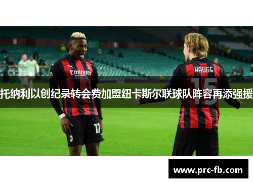 托纳利以创纪录转会费加盟纽卡斯尔联球队阵容再添强援 托纳利以创纪录转会费加盟纽卡斯尔联球队阵容再添强援