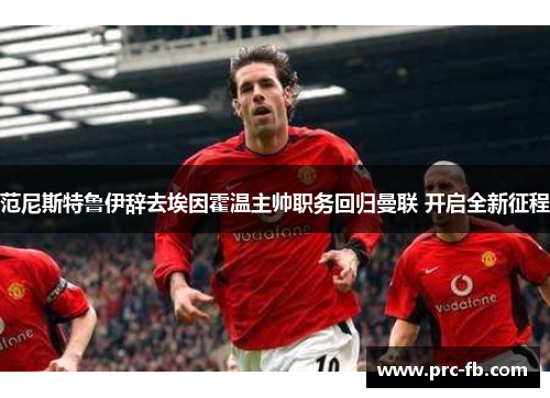 范尼斯特鲁伊辞去埃因霍温主帅职务回归曼联 开启全新征程 范尼斯特鲁伊辞去埃因霍温主帅职务回归曼联 开启全新征程