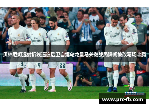 贝林厄姆远射折线逼迫后卫自摆乌龙皇马关键战局瞬间被改写场沸腾