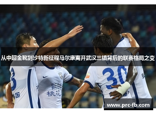 从中超金靴到沙特新征程马尔康离开武汉三镇背后的联赛格局之变 从中超金靴到沙特新征程马尔康离开武汉三镇背后的联赛格局之变